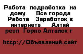 Работа (подработка) на дому   - Все города Работа » Заработок в интернете   . Алтай респ.,Горно-Алтайск г.